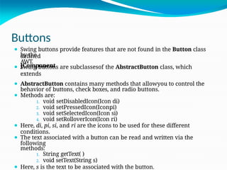 Buttons
by the
AWT.
JComponent
.
⚫ Swing buttons provide features that are not found in the Button class
defined
⚫ Swing buttons are subclassesof the AbstractButton class, which
extends
⚫ AbstractButton contains many methods that allowyou to control the
behavior of buttons, check boxes, and radio buttons.
⚫ Methods are:
1. void setDisabledIcon(Icon di)
2. void setPressedIcon(Iconpi)
3. void setSelectedIcon(Icon si)
4. void setRolloverIcon(Icon ri)
⚫ Here, di, pi, si, and ri are the icons to be used for these different
conditions.
⚫ The text associated with a button can be read and written via the
following
methods:
1. String getText( )
2. void setText(String s)
⚫ Here, s is the text to be associated with the button.
 