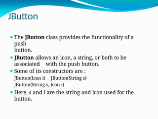 JButton
⚫The JButton class provides the functionality of a
push
button.
⚫JButton allows an icon, a string, or both to be
associated with the push button.
⚫ Some of its constructors are :
JButton(Icon i) JButton(String s)
JButton(String s, Icon i)
⚫Here, s and i are the string and icon used for the
button.
 