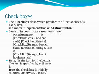 Check boxes
⚫ The JCheckBox class, which provides the functionality of a
check box,
is a concrete implementation of AbstractButton.
⚫ Some of its constructors are shown here:
JCheckBox(Icon i)
JCheckBox(Icon i, boolean
state) JCheckBox(String s)
JCheckBox(String s, boolean
state) JCheckBox(String s, Icon
i)
JCheckBox(String s, Icon i,
boolean state)
⚫ Here, i is the icon for the button.
The text is specified by s. If state
is
true, the check box is initially
selected. Otherwise, it is not.
 