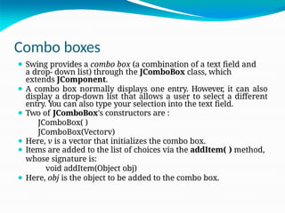 Combo boxes
⚫ Swing provides a combo box (a combination of a text field and
a drop- down list) through the JComboBox class, which
extends JComponent.
⚫ A combo box normally displays one entry. However, it can also
display a drop-down list that allows a user to select a different
entry. You can also type your selection into the text field.
⚫ Two of JComboBox's constructors are :
JComboBox( )
JComboBox(Vectorv)
⚫ Here, v is a vector that initializes the combo box.
⚫ Items are added to the list of choices via the addItem( ) method,
whose signature is:
void addItem(Object obj)
⚫ Here, obj is the object to be added to the combo box.
 
