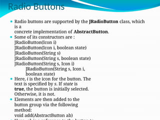 Radio Buttons
⚫ Radio buttons are supported by the JRadioButton class, which
is a
concrete implementation of AbstractButton.
⚫ Some of its constructors are :
JRadioButton(Icon i)
JRadioButton(Icon i, boolean state)
JRadioButton(String s)
JRadioButton(String s, boolean state)
JRadioButton(String s, Icon i)
JRadioButton(String s, Icon i,
boolean state)
⚫ Here, i is the icon for the button. The
text is specified by s. If state is
true, the button is initially selected.
Otherwise, it is not.
⚫ Elements are then added to the
button group via the following
method:
void add(AbstractButton ab)
 