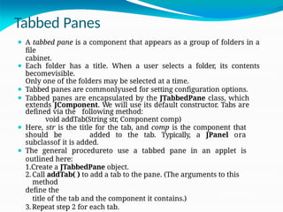 Tabbed Panes
⚫ A tabbed pane is a component that appears as a group of folders in a
file
cabinet.
⚫ Each folder has a title. When a user selects a folder, its contents
becomevisible.
Only one of the folders may be selected at a time.
⚫ Tabbed panes are commonlyused for setting configuration options.
⚫ Tabbed panes are encapsulated by the JTabbedPane class, which
extends JComponent. We will use its default constructor. Tabs are
defined via the following method:
void addTab(String str, Component comp)
⚫ Here, str is the title for the tab, and comp is the component that
should be added to the tab. Typically, a JPanel ora
subclassof it is added.
⚫ The general procedureto use a tabbed pane in an applet is
outlined here:
1.Create a JTabbedPane object.
2. Call addTab( ) to add a tab to the pane. (The arguments to this
method
define the
title of the tab and the component it contains.)
3.Repeat step 2 for each tab.
 