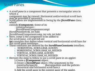 Scroll Panes
⚫ A scroll pane is a component that presents a rectangular area in
which a
component may be viewed. Horizontal and/orvertical scroll bars
may be provided if necessary.
⚫ Scroll panes are implemented in Swing by the JScrollPane class,
which
extends JComponent. Some of its
constructorsare :
JScrollPane(Componentcomp)
JScrollPane(intvsb, int hsb)
JScrollPane(Componentcomp, int vsb, int hsb)
⚫ Here, comp is the component to be added to
the scroll pane. vsb and hsb are
int constants that define when vertical and horizontal scroll bars for
this scroll pane areshown.
⚫ These constants are defined by the ScrollPaneConstants interface.
1. HORIZONTAL_SCROLLBAR_ALWAYS
2. HORIZONTAL_SCROLLBAR_AS_NEEDED
3. VERTICAL_SCROLLBAR_ALWAYS
4. VERTICAL_SCROLLBAR_AS_NEEDED
⚫ Hereare the steps to follow to use a scroll pane in an applet:
1.Create a JComponent object.
2. Create a JScrollPane object. (The arguments to the
constructorspecify thecomponent and the policies
forvertical and horizontal scroll bars.)
3.Add the scroll pane to the content pane of the applet.
 
