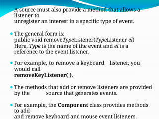 ⚫A source must also provide a method that allows a
listener to
unregister an interest in a specific type of event.
⚫The general form is:
public void removeTypeListener(TypeListener el)
Here, Type is the name of the event and el is a
reference to the event listener.
⚫For example, to remove a keyboard listener, you
would call
removeKeyListener( ).
⚫The methods that add or remove listeners are provided
by the source that generates events.
⚫For example, the Component class provides methods
to add
and remove keyboard and mouse event listeners.
 
