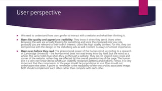 User perspective
 We need to understand how users prefer to interact with a website and what their thinking is.
 Users like quality and appreciate credibility: They know it when they see it. Users when
browsing the web are actually looking for something and since they bumped into your site,
probably you are relevant to their search interest. Users like high quality content. For this, they can
compromise with the design or the disturbing ads as well. Content is always of utmost importance.
 Users scan before they read: The phenomenal power of the human mind, according to a research
at Cambridge University – the human mind does not read every letter by itself, but the word as a
whole. The same holds true when they go through a website. They do not inspect every nook and
corner of the website, rather they are affected by the overall presentation of the page. The human
eye is a very non linear device which can instantly recognize patterns and motions. Hence, it is very
important that the components of the page should be proportional in size. One should not
overshadow the other. A point to remember is the readability of the text and its associated image.
Both should complement each other rather than compete with each other.
 