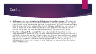 Cont…
 Online users are very impatient and they need immediate answers: They look for
some anchors or links which would redirect them to the required section. The higher
the cognitive stress, lesser will be the urge to navigate and more the users will think of
looking for an alternative website. Fair enough that your website may not cater to the
need of every user in the world, but the focus here is to make the website so user
friendly that at least the user feels like going through the contents of the site.
 User like to have all the control: There are a bunch of websites which require
entering the email before the user can even view the homepage. While it is basically a
marketing strategy for gathering leads, it also runs an equal chance of the user leaving
the website forever. Hence, allow the user to close the pop-up and continue. The user
will sign up if interested otherwise the lead you gathered by force is not worth
following. Users like to have control of what they want to see and what information
they want to provide.
 