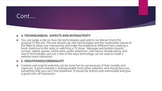 Cont….
 4. TECHNOLOGICAL ASPECTS AND INTERACTIVITY
 You can judge a site on how the technologies used add to (or detract from) the
purpose of the site. The site should use new technologies and the multimedia nature of
the Web to allow user interactivity and make the experience different from reading a
book, listening to the radio or watching a TV show. Message and bulletin boards,
surveys, videos, games, online tests, audio selections, chat rooms, broadcasting, and
search technologies are just a few of the ways technology can be used to make a
website more interactive.
 5. CREATIVENESS/ORIGINALITY
 Creative and original websites can be more fun to use because of their novelty and
ingenuity. A good website is distinguishable from other websites, and should give you
something that you can't find elsewhere. It should be distinct and memorable and give
a good over-all impression.
 