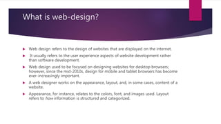 What is web-design?
 Web design refers to the design of websites that are displayed on the internet.
 It usually refers to the user experience aspects of website development rather
than software development.
 Web design used to be focused on designing websites for desktop browsers;
however, since the mid-2010s, design for mobile and tablet browsers has become
ever-increasingly important.
 A web designer works on the appearance, layout, and, in some cases, content of a
website.
 Appearance, for instance, relates to the colors, font, and images used. Layout
refers to how information is structured and categorized.
 