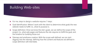 Building Web-sites
 For me, steps to design a website requires 7 steps:
 Goal identification: Where I work with the client to determine what goals the new
website needs to fulfill. I.e., what its purpose is.
 Scope definition: Once we know the site's goals, we can define the scope of the
project. I.e., what web pages and features the site requires to fulfill the goal, and
the timeline for building those out.
 Sitemap and wireframe creation: With the scope well-defined, we can start
digging into the sitemap, defining how the content and features we defined in
scope definition will interrelate.
 