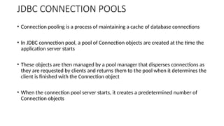JDBC CONNECTION POOLS
• Connection pooling is a process of maintaining a cache of database connections
• In JDBC connection pool, a pool of Connection objects are created at the time the
application server starts
• These objects are then managed by a pool manager that disperses connections as
they are requested by clients and returns them to the pool when it determines the
client is finished with the Connection object
• When the connection pool server starts, it creates a predetermined number of
Connection objects
 