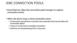 • Event listeners allow the connection pool manager to capture
connection events
• When the driver traps a close-connection event,
• it intercedes and performs a pseudo-close operation that merely takes the
Connection object
• returns it to the pool of available connection
• performs any housekeeping that is necessary
JDBC CONNECTION POOLS
 