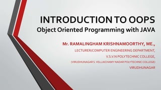 INTRODUCTIONTO OOPS
Object Oriented Programming with JAVA
Mr. RAMALINGHAM KRISHNAMOORTHY, ME.,
LECTURER/COMPUTER ENGINEERING DEPARTMENT,
V.S.V.N POLYTECHNIC COLLEGE,
(VIRUDHUNAGARS.VELLAICHAMY NADAR POLYTECHNICCOLLEGE)
VIRUDHUNAGAR
 