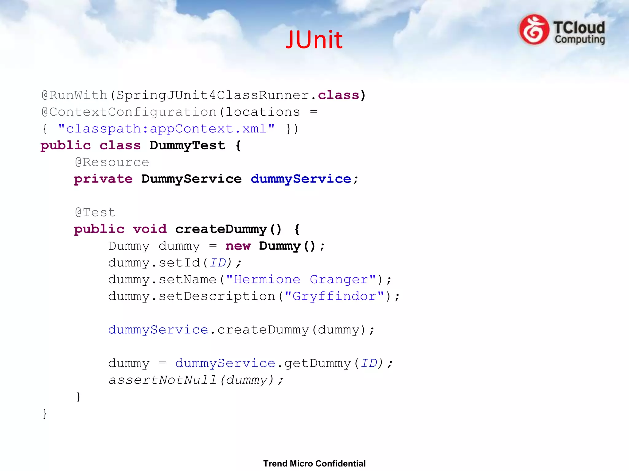 JUnit
@RunWith(SpringJUnit4ClassRunner.class)
@ContextConfiguration(locations =
{ "classpath:appContext.xml" })
public class DummyTest {
    @Resource
    private DummyService dummyService;

    @Test
    public void createDummy() {
        Dummy dummy = new Dummy();
        dummy.setId(ID);
        dummy.setName("Hermione Granger");
        dummy.setDescription("Gryffindor");

        dummyService.createDummy(dummy);

        dummy = dummyService.getDummy(ID);
        assertNotNull(dummy);
    }
}


                          Trend Micro Confidential
 