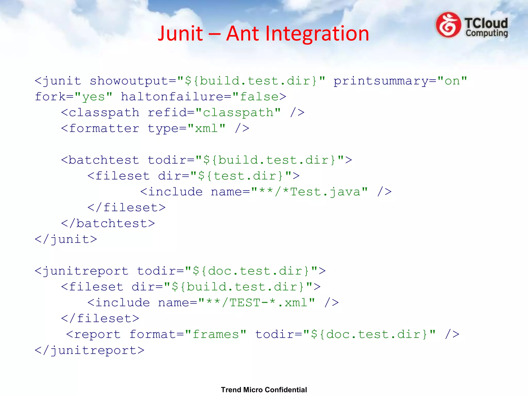 Junit – Ant Integration
<junit showoutput="${build.test.dir}" printsummary="on"
fork="yes" haltonfailure="false>
   <classpath refid="classpath" />
   <formatter type="xml" />

   <batchtest todir="${build.test.dir}">
       <fileset dir="${test.dir}">
              <include name="**/*Test.java" />
       </fileset>
   </batchtest>
</junit>

<junitreport todir="${doc.test.dir}">
   <fileset dir="${build.test.dir}">
       <include name="**/TEST-*.xml" />
   </fileset>
    <report format="frames" todir="${doc.test.dir}" />
</junitreport>

                        Trend Micro Confidential
 