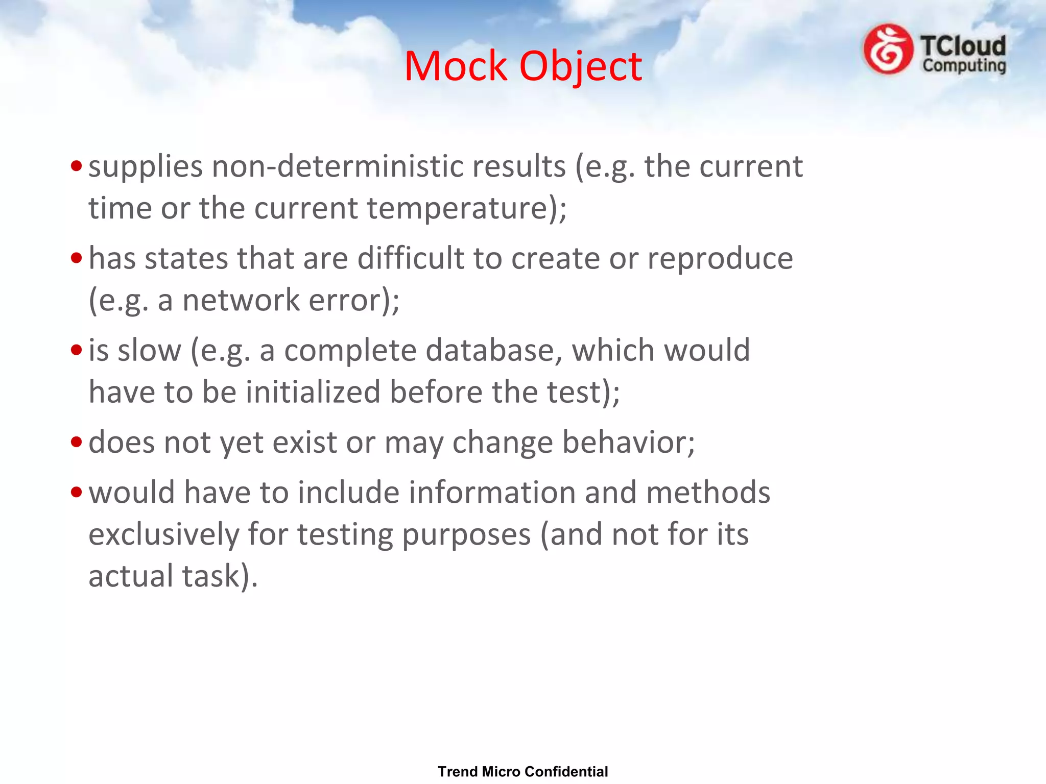 Mock Object

•supplies non-deterministic results (e.g. the current
 time or the current temperature);
•has states that are difficult to create or reproduce
 (e.g. a network error);
•is slow (e.g. a complete database, which would
 have to be initialized before the test);
•does not yet exist or may change behavior;
•would have to include information and methods
 exclusively for testing purposes (and not for its
 actual task).




                          Trend Micro Confidential
 