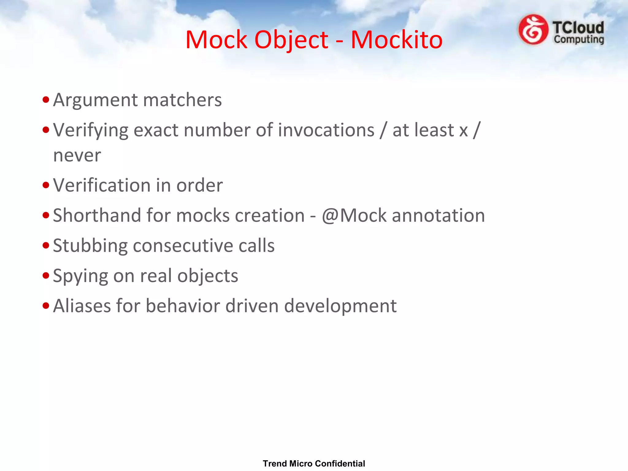 Mock Object - Mockito

•Argument matchers
•Verifying exact number of invocations / at least x /
 never
•Verification in order
•Shorthand for mocks creation - @Mock annotation
•Stubbing consecutive calls
•Spying on real objects
•Aliases for behavior driven development




                          Trend Micro Confidential
 