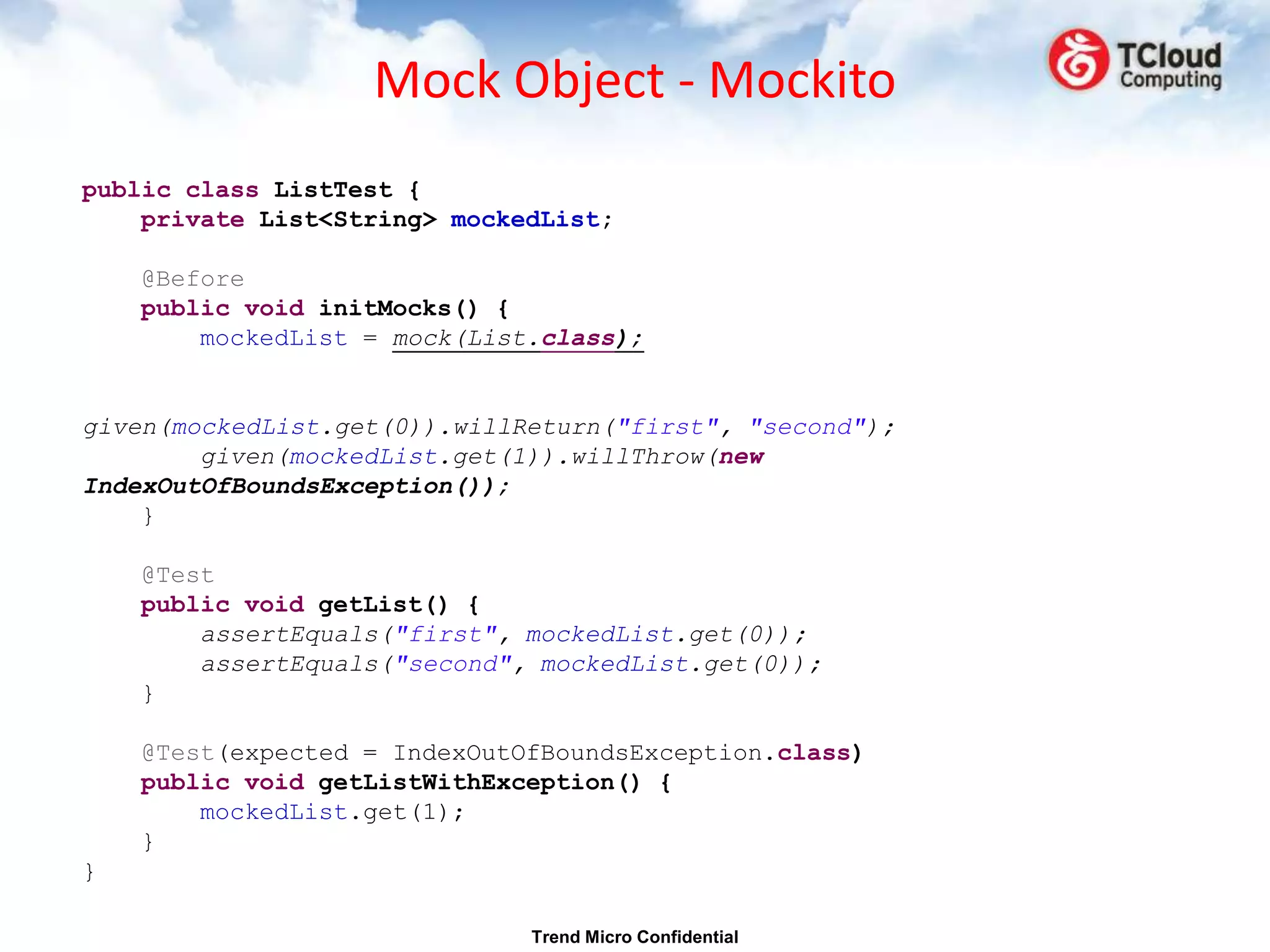 Mock Object - Mockito
public class ListTest {
    private List<String> mockedList;

    @Before
    public void initMocks() {
        mockedList = mock(List.class);


given(mockedList.get(0)).willReturn("first", "second");
        given(mockedList.get(1)).willThrow(new
IndexOutOfBoundsException());
    }

    @Test
    public void getList() {
        assertEquals("first", mockedList.get(0));
        assertEquals("second", mockedList.get(0));
    }

    @Test(expected = IndexOutOfBoundsException.class)
    public void getListWithException() {
        mockedList.get(1);
    }
}

                              Trend Micro Confidential
 