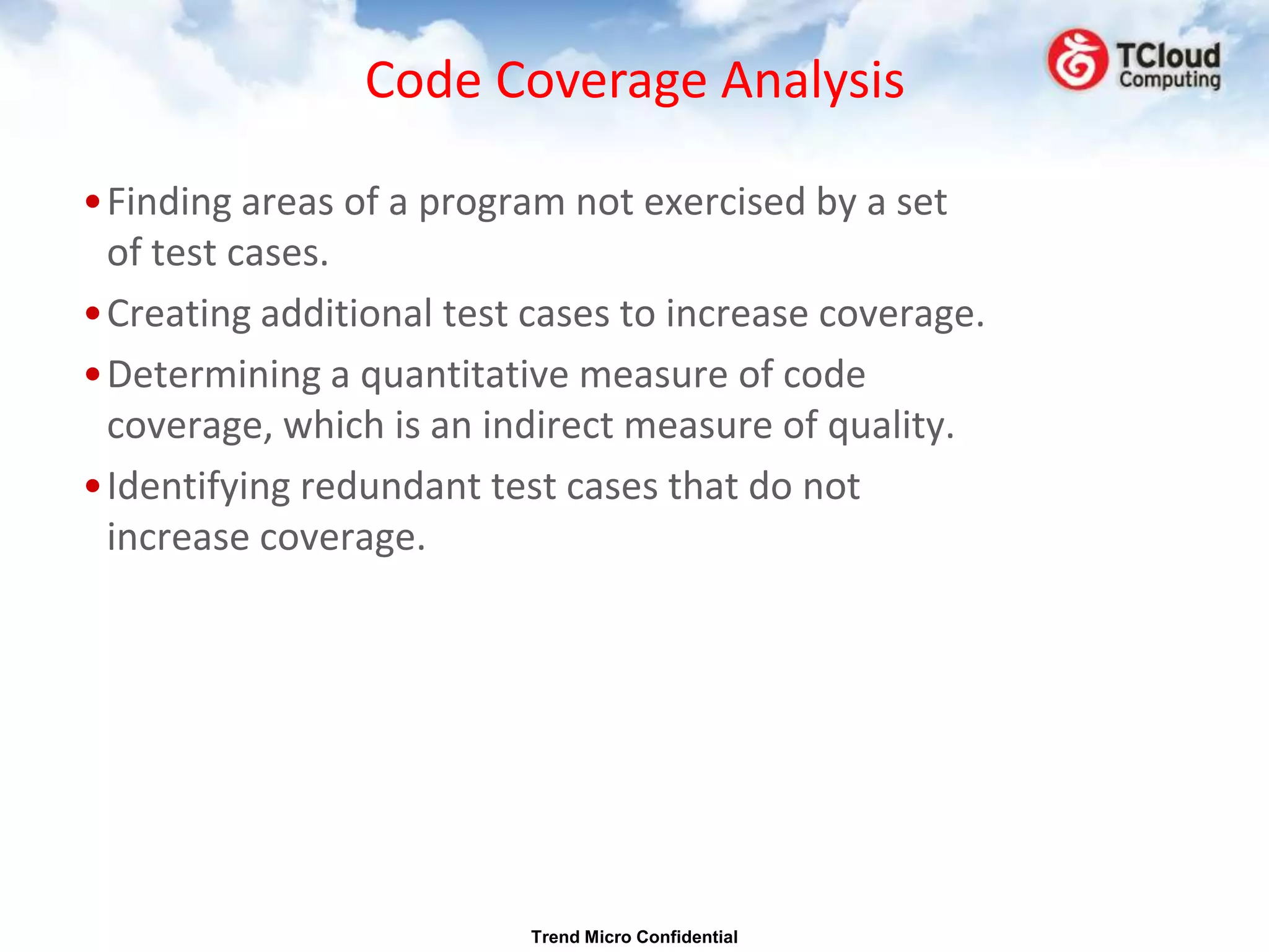 Code Coverage Analysis

•Finding areas of a program not exercised by a set
 of test cases.
•Creating additional test cases to increase coverage.
•Determining a quantitative measure of code
 coverage, which is an indirect measure of quality.
•Identifying redundant test cases that do not
 increase coverage.




                          Trend Micro Confidential
 
