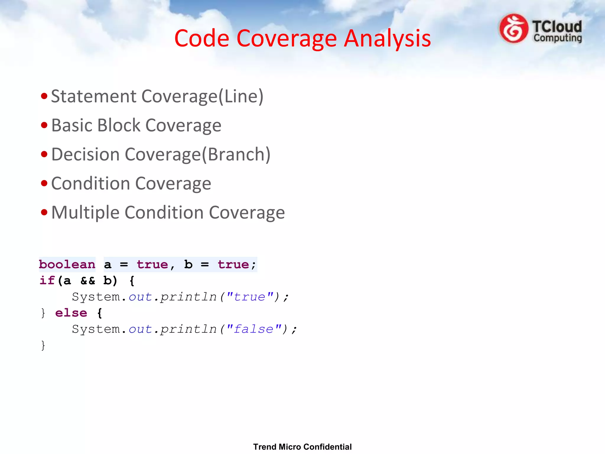 Code Coverage Analysis

•Statement Coverage(Line)
•Basic Block Coverage
•Decision Coverage(Branch)
•Condition Coverage
•Multiple Condition Coverage

boolean a = true, b = true;
if(a && b) {
    System.out.println("true");
} else {
    System.out.println("false");
}




                          Trend Micro Confidential
 