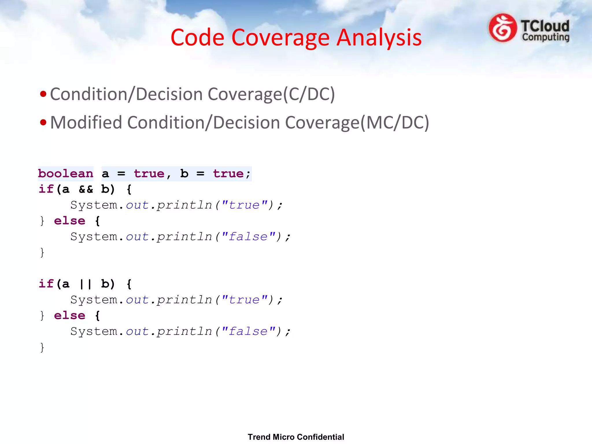 Code Coverage Analysis

•Condition/Decision Coverage(C/DC)
•Modified Condition/Decision Coverage(MC/DC)

boolean a = true, b = true;
if(a && b) {
    System.out.println("true");
} else {
    System.out.println("false");
}

if(a || b) {
    System.out.println("true");
} else {
    System.out.println("false");
}




                          Trend Micro Confidential
 
