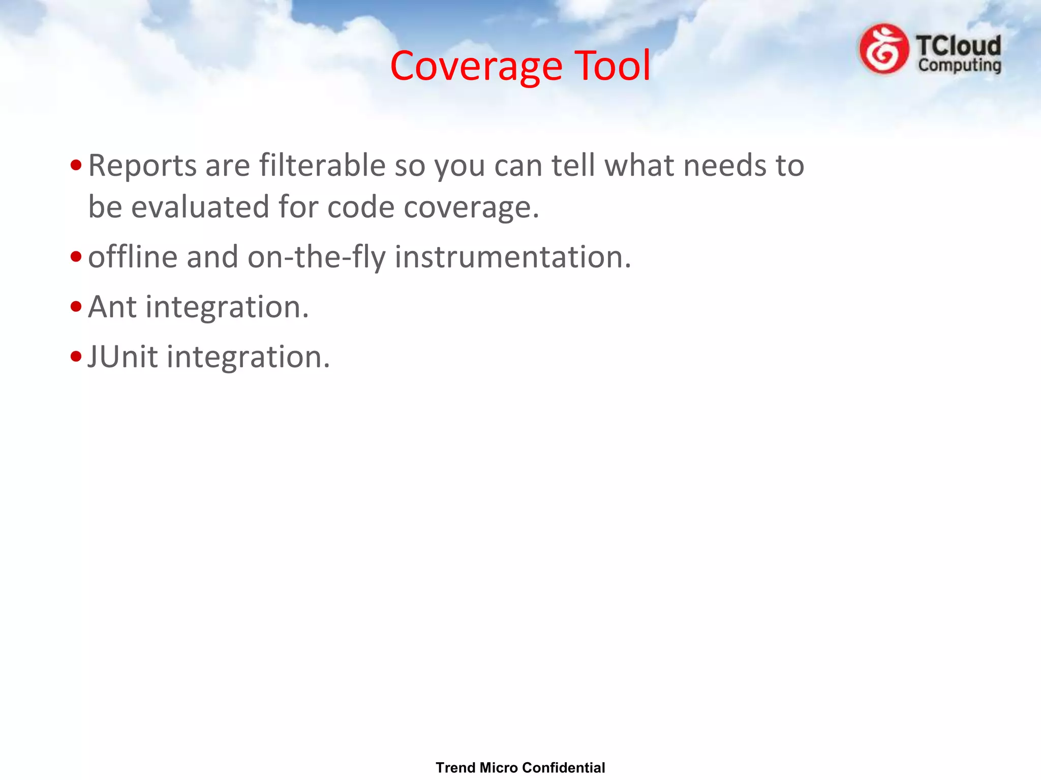 Coverage Tool

•Reports are filterable so you can tell what needs to
 be evaluated for code coverage.
•offline and on-the-fly instrumentation.
•Ant integration.
•JUnit integration.




                          Trend Micro Confidential
 
