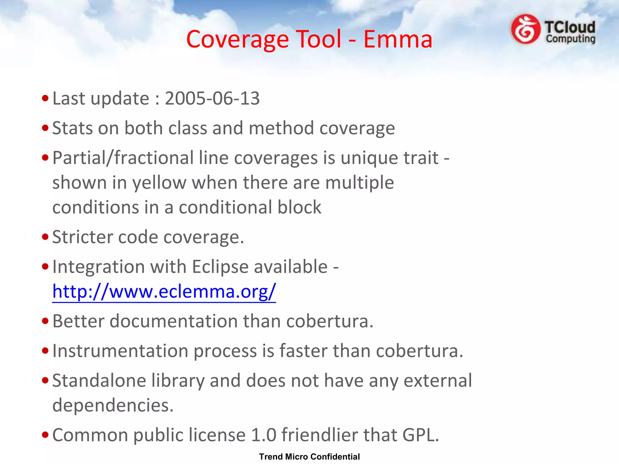 Coverage Tool - Emma

•Last update : 2005-06-13
•Stats on both class and method coverage
•Partial/fractional line coverages is unique trait -
 shown in yellow when there are multiple
 conditions in a conditional block
•Stricter code coverage.
•Integration with Eclipse available -
 http://www.eclemma.org/
•Better documentation than cobertura.
•Instrumentation process is faster than cobertura.
•Standalone library and does not have any external
 dependencies.
•Common public license 1.0 friendlier that GPL.
                          Trend Micro Confidential
 