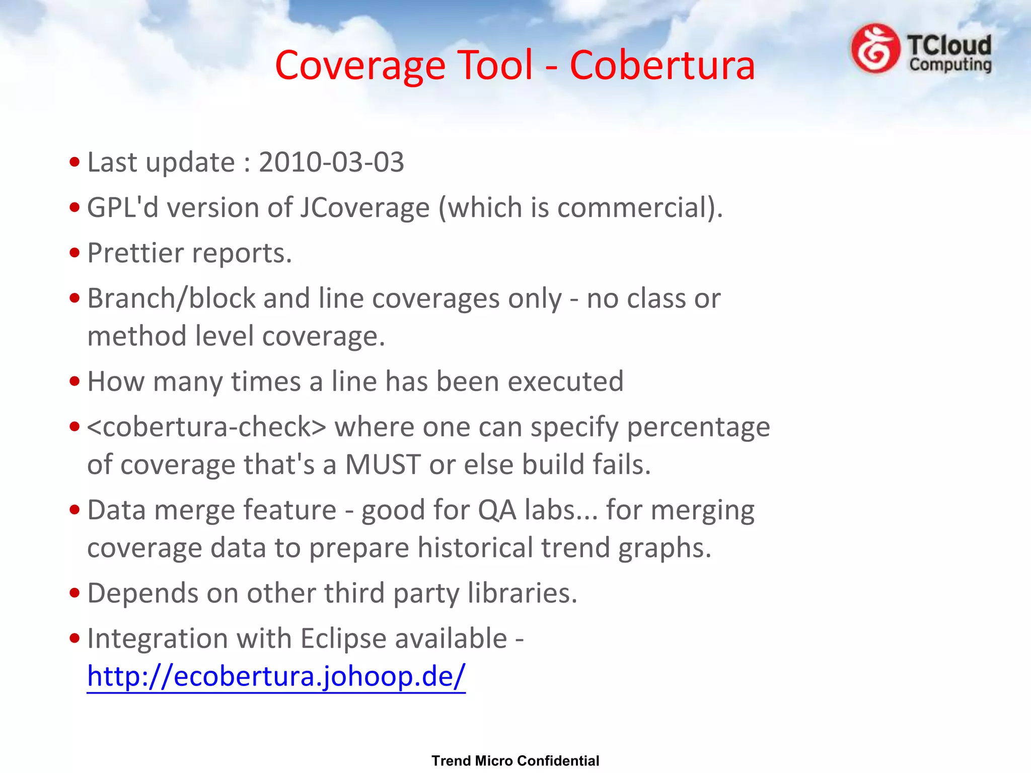 Coverage Tool - Cobertura

• Last update : 2010-03-03
• GPL'd version of JCoverage (which is commercial).
• Prettier reports.
• Branch/block and line coverages only - no class or
  method level coverage.
• How many times a line has been executed
• <cobertura-check> where one can specify percentage
  of coverage that's a MUST or else build fails.
• Data merge feature - good for QA labs... for merging
  coverage data to prepare historical trend graphs.
• Depends on other third party libraries.
• Integration with Eclipse available -
  http://ecobertura.johoop.de/

                           Trend Micro Confidential
 