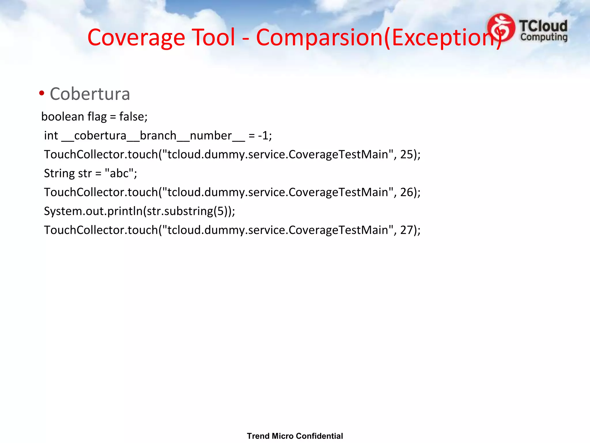 Coverage Tool - Comparsion(Exception)

• Cobertura
boolean flag = false;
int __cobertura__branch__number__ = -1;
TouchCollector.touch("tcloud.dummy.service.CoverageTestMain", 25);
String str = "abc";
TouchCollector.touch("tcloud.dummy.service.CoverageTestMain", 26);
System.out.println(str.substring(5));
TouchCollector.touch("tcloud.dummy.service.CoverageTestMain", 27);




                                   Trend Micro Confidential
 