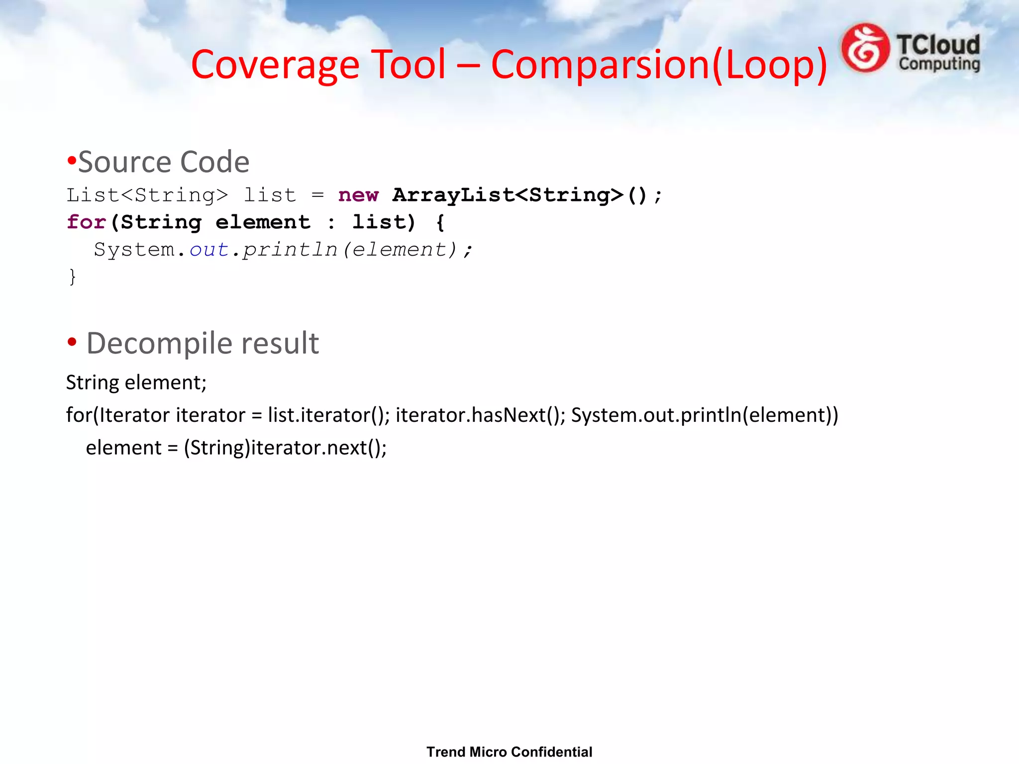 Coverage Tool – Comparsion(Loop)

•Source Code
List<String> list = new ArrayList<String>();
for(String element : list) {
  System.out.println(element);
}


• Decompile result
String element;
for(Iterator iterator = list.iterator(); iterator.hasNext(); System.out.println(element))
  element = (String)iterator.next();




                                         Trend Micro Confidential
 