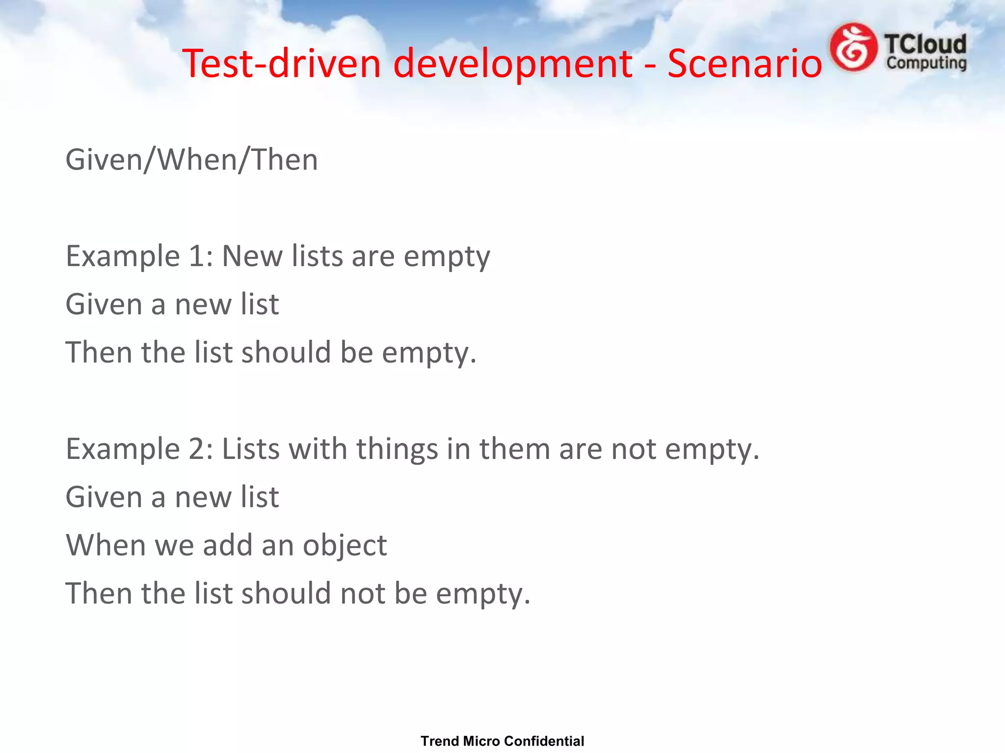 Test-driven development - Scenario

Given/When/Then

Example 1: New lists are empty
Given a new list
Then the list should be empty.

Example 2: Lists with things in them are not empty.
Given a new list
When we add an object
Then the list should not be empty.



                          Trend Micro Confidential
 