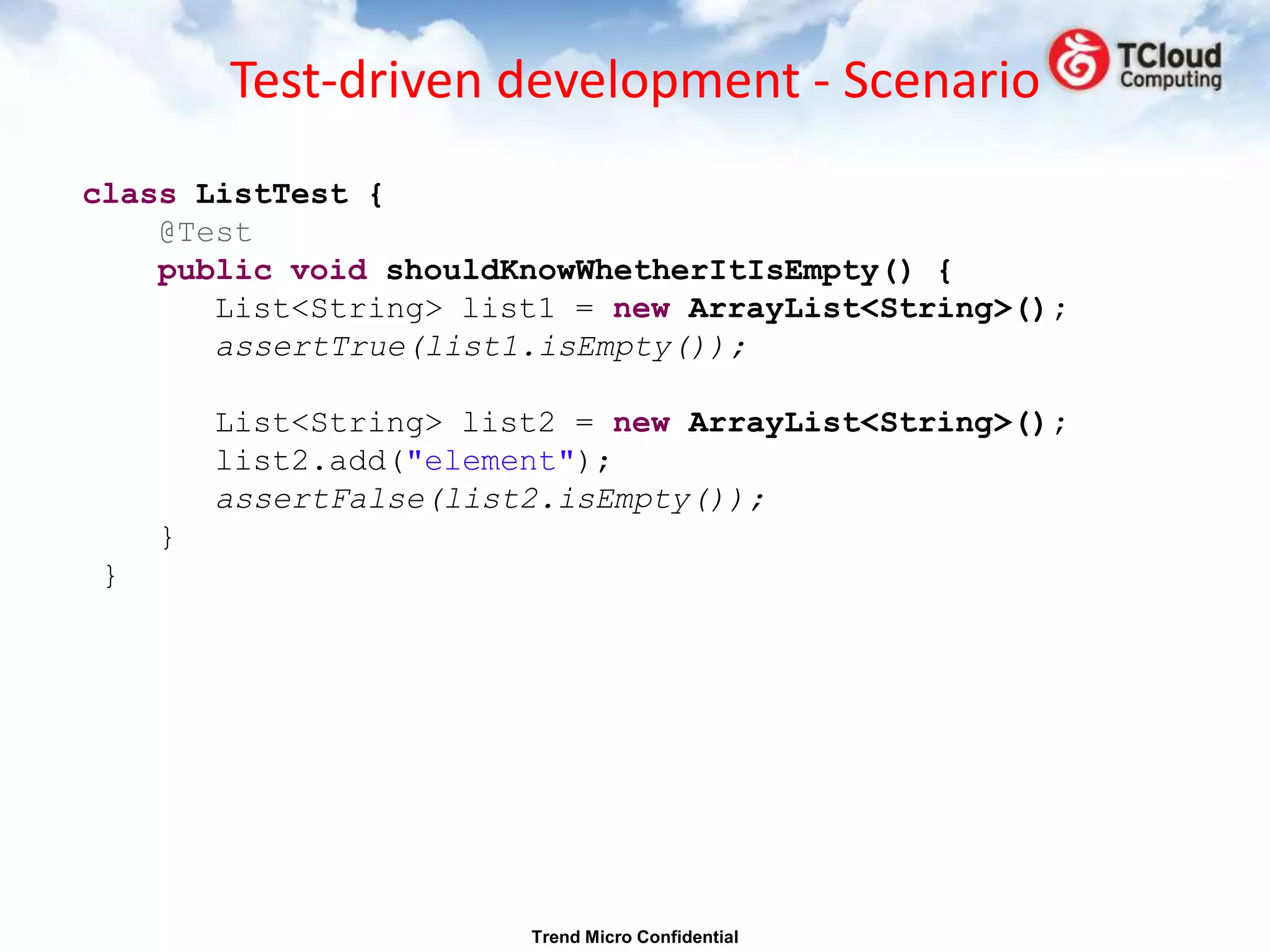 Test-driven development - Scenario
class ListTest {
    @Test
    public void shouldKnowWhetherItIsEmpty() {
       List<String> list1 = new ArrayList<String>();
       assertTrue(list1.isEmpty());

        List<String> list2 = new ArrayList<String>();
        list2.add("element");
        assertFalse(list2.isEmpty());
    }
}




                        Trend Micro Confidential
 