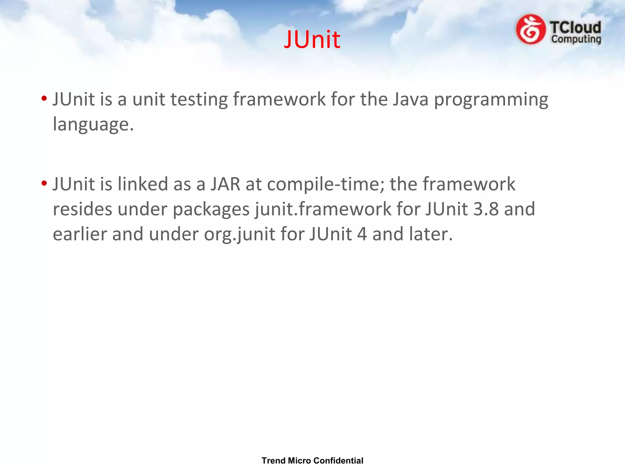 JUnit

• JUnit is a unit testing framework for the Java programming
  language.

• JUnit is linked as a JAR at compile-time; the framework
  resides under packages junit.framework for JUnit 3.8 and
  earlier and under org.junit for JUnit 4 and later.




                          Trend Micro Confidential
 