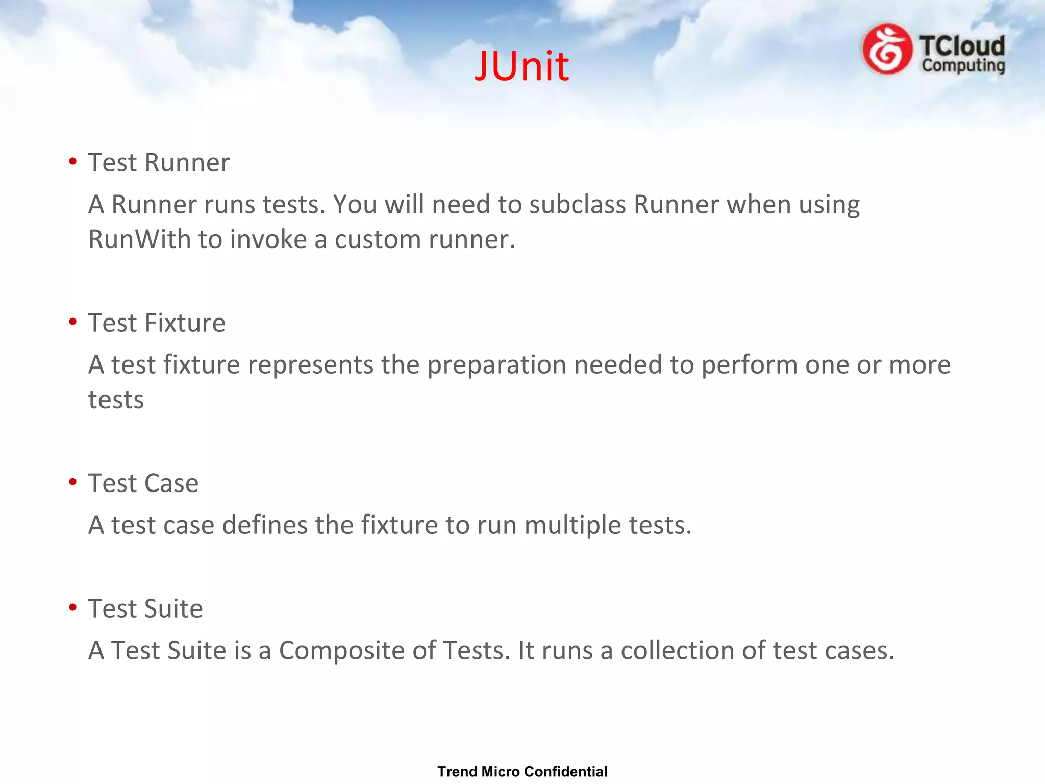 JUnit
• Test Runner
  A Runner runs tests. You will need to subclass Runner when using
  RunWith to invoke a custom runner.

• Test Fixture
  A test fixture represents the preparation needed to perform one or more
  tests

• Test Case
  A test case defines the fixture to run multiple tests.

• Test Suite
  A Test Suite is a Composite of Tests. It runs a collection of test cases.



                                 Trend Micro Confidential
 