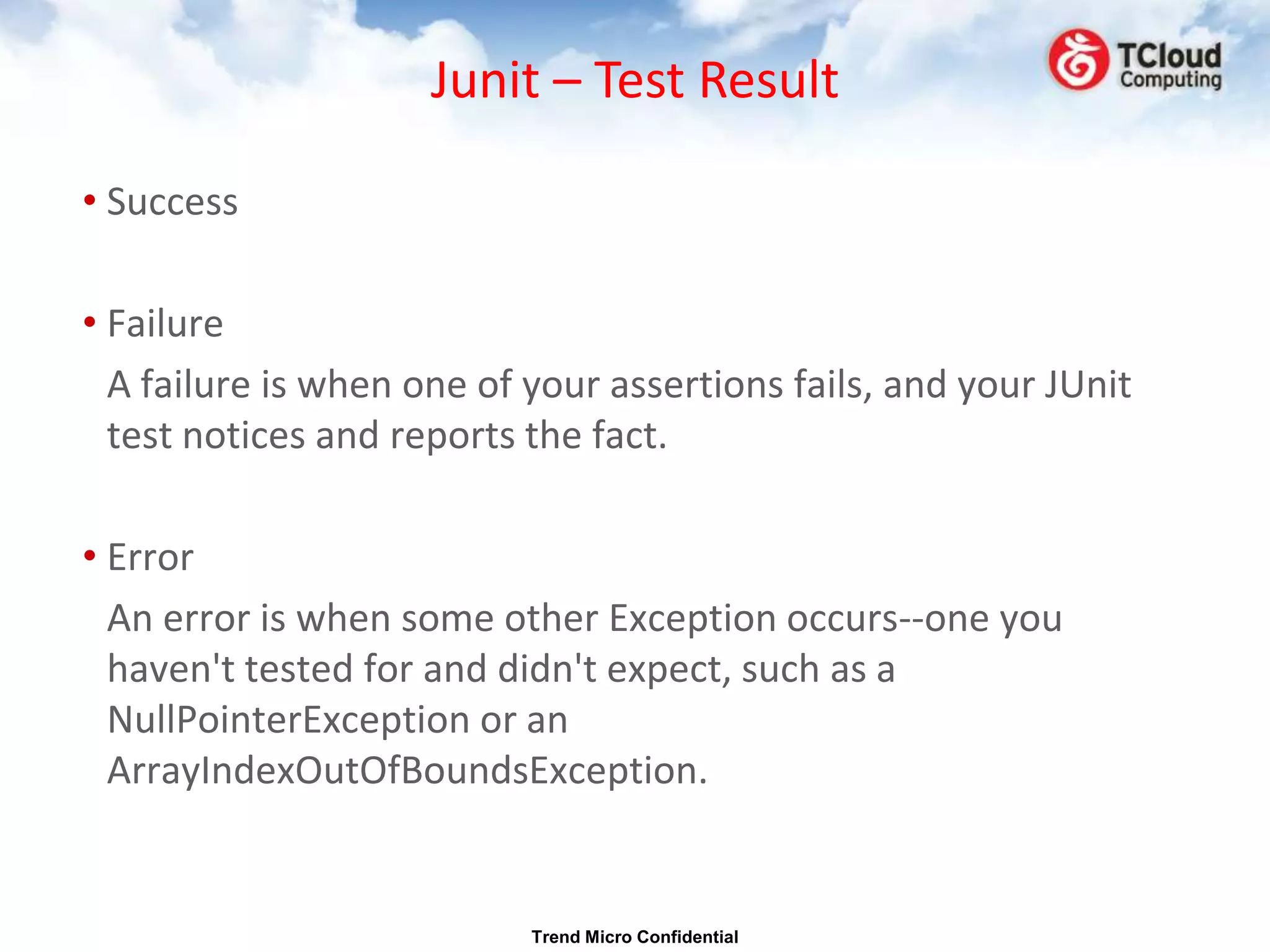 Junit – Test Result

• Success

• Failure
  A failure is when one of your assertions fails, and your JUnit
  test notices and reports the fact.

• Error
  An error is when some other Exception occurs--one you
  haven't tested for and didn't expect, such as a
  NullPointerException or an
  ArrayIndexOutOfBoundsException.


                           Trend Micro Confidential
 