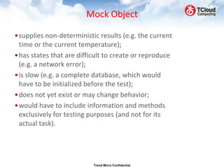 Mock Object

•supplies non-deterministic results (e.g. the current
 time or the current temperature);
•has states that are difficult to create or reproduce
 (e.g. a network error);
•is slow (e.g. a complete database, which would
 have to be initialized before the test);
•does not yet exist or may change behavior;
•would have to include information and methods
 exclusively for testing purposes (and not for its
 actual task).




                          Trend Micro Confidential
 