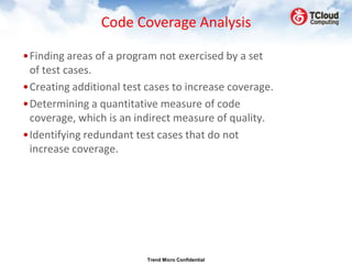 Code Coverage Analysis

•Finding areas of a program not exercised by a set
 of test cases.
•Creating additional test cases to increase coverage.
•Determining a quantitative measure of code
 coverage, which is an indirect measure of quality.
•Identifying redundant test cases that do not
 increase coverage.




                          Trend Micro Confidential
 
