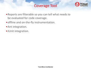 Coverage Tool

•Reports are filterable so you can tell what needs to
 be evaluated for code coverage.
•offline and on-the-fly instrumentation.
•Ant integration.
•JUnit integration.




                          Trend Micro Confidential
 