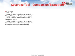 Coverage Tool - Comparsion(Exception)

• Clover
__CLR3_0_217a17agbtkjkdv.R.inc(1571);
__CLR3_0_217a17agbtkjkdv.R.inc(1572);
String str = "abc";
__CLR3_0_217a17agbtkjkdv.R.inc(1573);
System.out.println(str.substring(5));




                                   Trend Micro Confidential
 