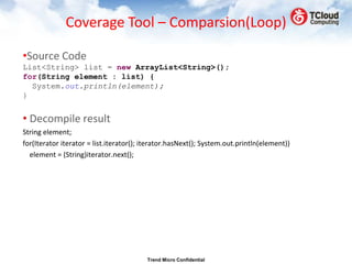 Coverage Tool – Comparsion(Loop)

•Source Code
List<String> list = new ArrayList<String>();
for(String element : list) {
  System.out.println(element);
}


• Decompile result
String element;
for(Iterator iterator = list.iterator(); iterator.hasNext(); System.out.println(element))
  element = (String)iterator.next();




                                         Trend Micro Confidential
 