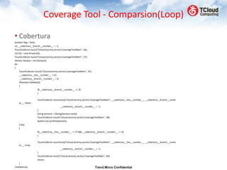 Coverage Tool - Comparsion(Loop)

• Cobertura
boolean flag = false;
int __cobertura__branch__number__ = -1;
TouchCollector.touch("tcloud.dummy.service.CoverageTestMain", 36);
List list = new ArrayList();
TouchCollector.touch("tcloud.dummy.service.CoverageTestMain", 37);
Iterator iterator = list.iterator();
do
{
      TouchCollector.touch("tcloud.dummy.service.CoverageTestMain", 37);
      __cobertura__line__number__ = 37;
      __cobertura__branch__number__ = 0;
      if(iterator.hasNext())
      {
                          if(__cobertura__branch__number__ >= 0)
                          {

                     TouchCollector.touchJump("tcloud.dummy.service.CoverageTestMain", __cobertura__line__number__, __cobertura__branch__numb
    er__, false);
                                            __cobertura__branch__number__ = -1;
                     }
                     String element = (String)iterator.next();
                     TouchCollector.touch("tcloud.dummy.service.CoverageTestMain", 38);
                     System.out.println(element);
    } else
    {
                     if(__cobertura__line__number__ == 37 && __cobertura__branch__number__ == 0)
                     {

                     TouchCollector.touchJump("tcloud.dummy.service.CoverageTestMain", __cobertura__line__number__, __cobertura__branch__numb
    er__, true);
                                          __cobertura__branch__number__ = -1;
                     }
                     TouchCollector.touch("tcloud.dummy.service.CoverageTestMain", 40);
                     return;
    }
} while(true);                                                             Trend Micro Confidential
 