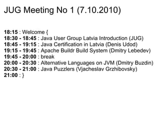 JUG Meeting No 1 (7.10.2010) 18:15  : Welcome { 18:30 - 18:45  : Java User Group Latvia Introduction (JUG) 18:45 - 19:15  : Java Certification in Latvia (Denis Udod) 19:15 - 19:45  : Apache Buildr Build System (Dmitry Lebedev) 19:45 - 20:00  : break 20:00 - 20:30  : Alternative Languages on JVM (Dmitry Buzdin) 20:30 - 21:00  : Java Puzzlers (Vjacheslav Grzhibovsky) 21:00  : } 