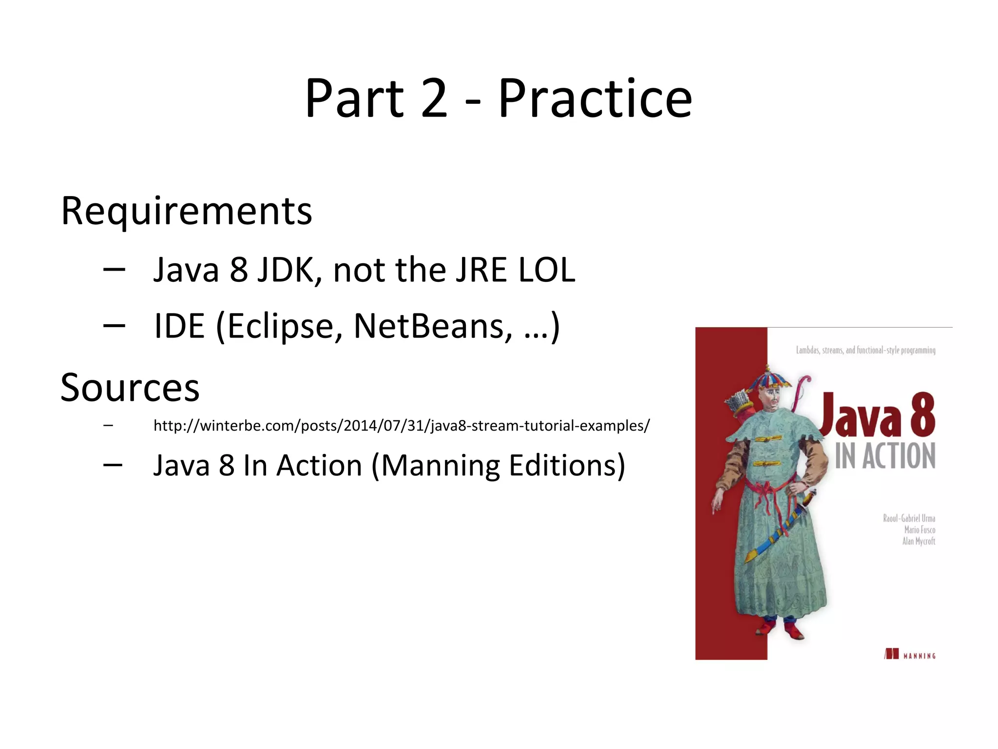Part 2 - Practice
Requirements
– Java 8 JDK, not the JRE LOL
– IDE (Eclipse, NetBeans, …)
Sources
– http://winterbe.com/posts/2014/07/31/java8-stream-tutorial-examples/
– Java 8 In Action (Manning Editions)
 