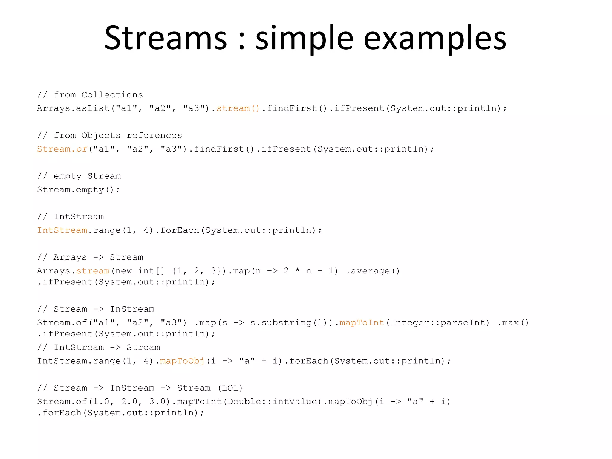 Streams : simple examples
// from Collections
Arrays.asList("a1", "a2", "a3").stream().findFirst().ifPresent(System.out::println);
// from Objects references
Stream.of("a1", "a2", "a3").findFirst().ifPresent(System.out::println);
// empty Stream
Stream.empty();
// IntStream
IntStream.range(1, 4).forEach(System.out::println);
// Arrays -> Stream
Arrays.stream(new int[] {1, 2, 3}).map(n -> 2 * n + 1) .average()
.ifPresent(System.out::println);
// Stream -> InStream
Stream.of("a1", "a2", "a3") .map(s -> s.substring(1)).mapToInt(Integer::parseInt) .max()
.ifPresent(System.out::println);
// IntStream -> Stream
IntStream.range(1, 4).mapToObj(i -> "a" + i).forEach(System.out::println);
// Stream -> InStream -> Stream (LOL)
Stream.of(1.0, 2.0, 3.0).mapToInt(Double::intValue).mapToObj(i -> "a" + i)
.forEach(System.out::println);
 