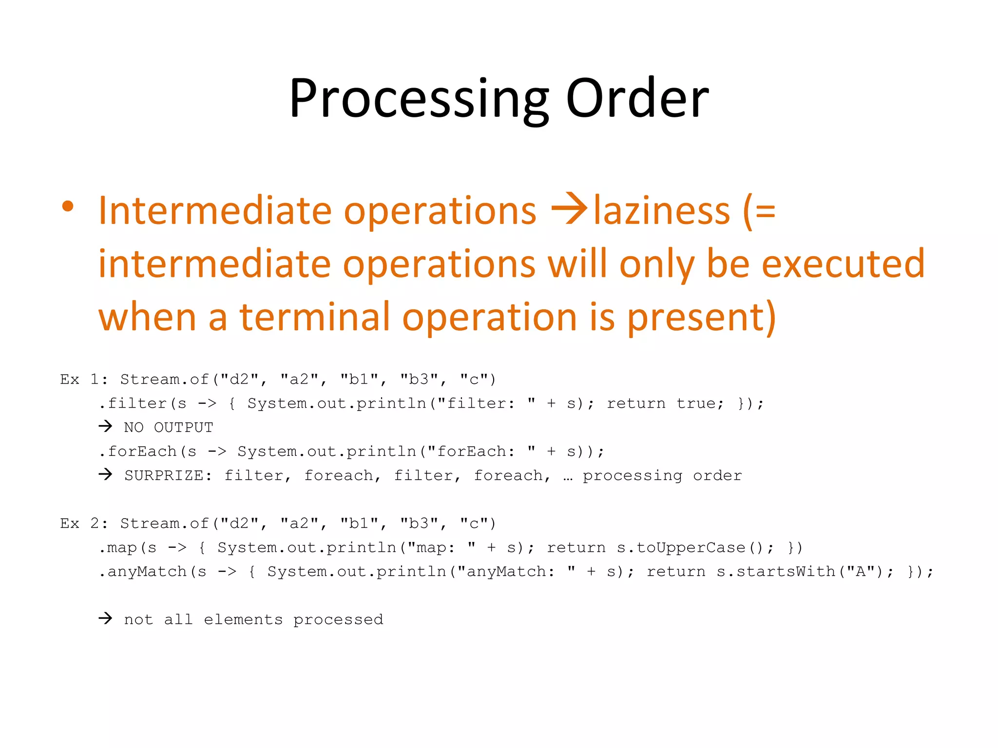 Processing Order
• Intermediate operations laziness (=
intermediate operations will only be executed
when a terminal operation is present)
Ex 1: Stream.of("d2", "a2", "b1", "b3", "c")
.filter(s -> { System.out.println("filter: " + s); return true; });
 NO OUTPUT
.forEach(s -> System.out.println("forEach: " + s));
 SURPRIZE: filter, foreach, filter, foreach, … processing order
Ex 2: Stream.of("d2", "a2", "b1", "b3", "c")
.map(s -> { System.out.println("map: " + s); return s.toUpperCase(); })
.anyMatch(s -> { System.out.println("anyMatch: " + s); return s.startsWith("A"); });
 not all elements processed
 