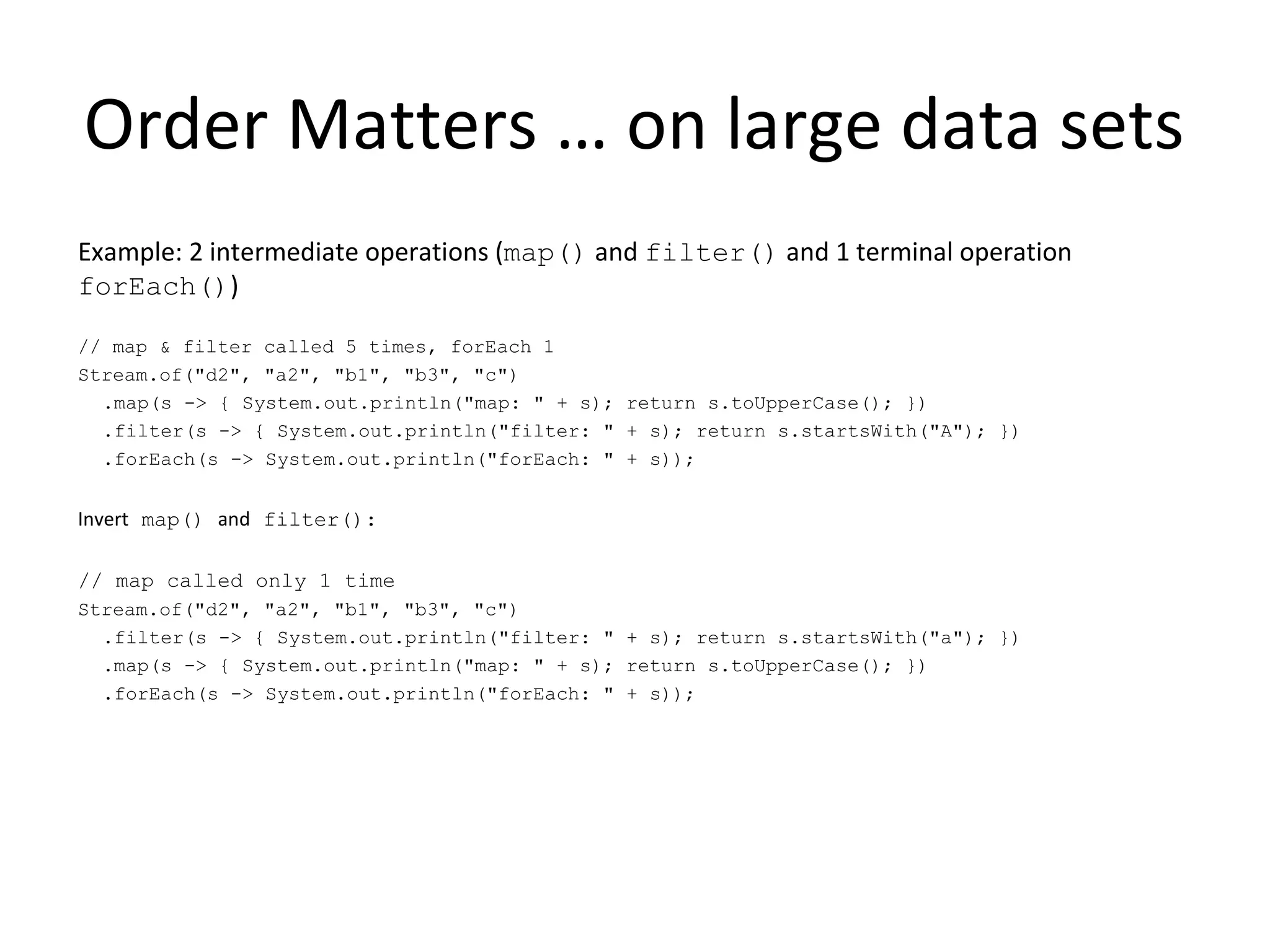 Order Matters … on large data sets
Example: 2 intermediate operations (map() and filter() and 1 terminal operation
forEach())
// map & filter called 5 times, forEach 1
Stream.of("d2", "a2", "b1", "b3", "c")
.map(s -> { System.out.println("map: " + s); return s.toUpperCase(); })
.filter(s -> { System.out.println("filter: " + s); return s.startsWith("A"); })
.forEach(s -> System.out.println("forEach: " + s));
Invert map() and filter():
// map called only 1 time
Stream.of("d2", "a2", "b1", "b3", "c")
.filter(s -> { System.out.println("filter: " + s); return s.startsWith("a"); })
.map(s -> { System.out.println("map: " + s); return s.toUpperCase(); })
.forEach(s -> System.out.println("forEach: " + s));
 