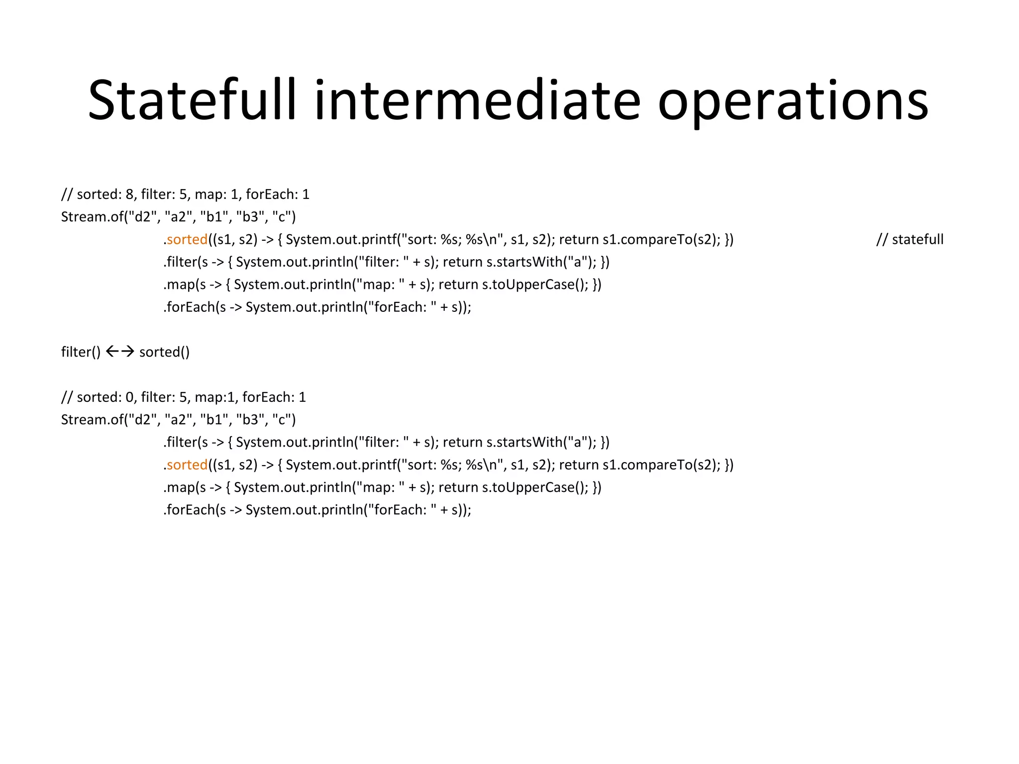 Statefull intermediate operations
// sorted: 8, filter: 5, map: 1, forEach: 1
Stream.of("d2", "a2", "b1", "b3", "c")
.sorted((s1, s2) -> { System.out.printf("sort: %s; %sn", s1, s2); return s1.compareTo(s2); }) // statefull
.filter(s -> { System.out.println("filter: " + s); return s.startsWith("a"); })
.map(s -> { System.out.println("map: " + s); return s.toUpperCase(); })
.forEach(s -> System.out.println("forEach: " + s));
filter()  sorted()
// sorted: 0, filter: 5, map:1, forEach: 1
Stream.of("d2", "a2", "b1", "b3", "c")
.filter(s -> { System.out.println("filter: " + s); return s.startsWith("a"); })
.sorted((s1, s2) -> { System.out.printf("sort: %s; %sn", s1, s2); return s1.compareTo(s2); })
.map(s -> { System.out.println("map: " + s); return s.toUpperCase(); })
.forEach(s -> System.out.println("forEach: " + s));
 