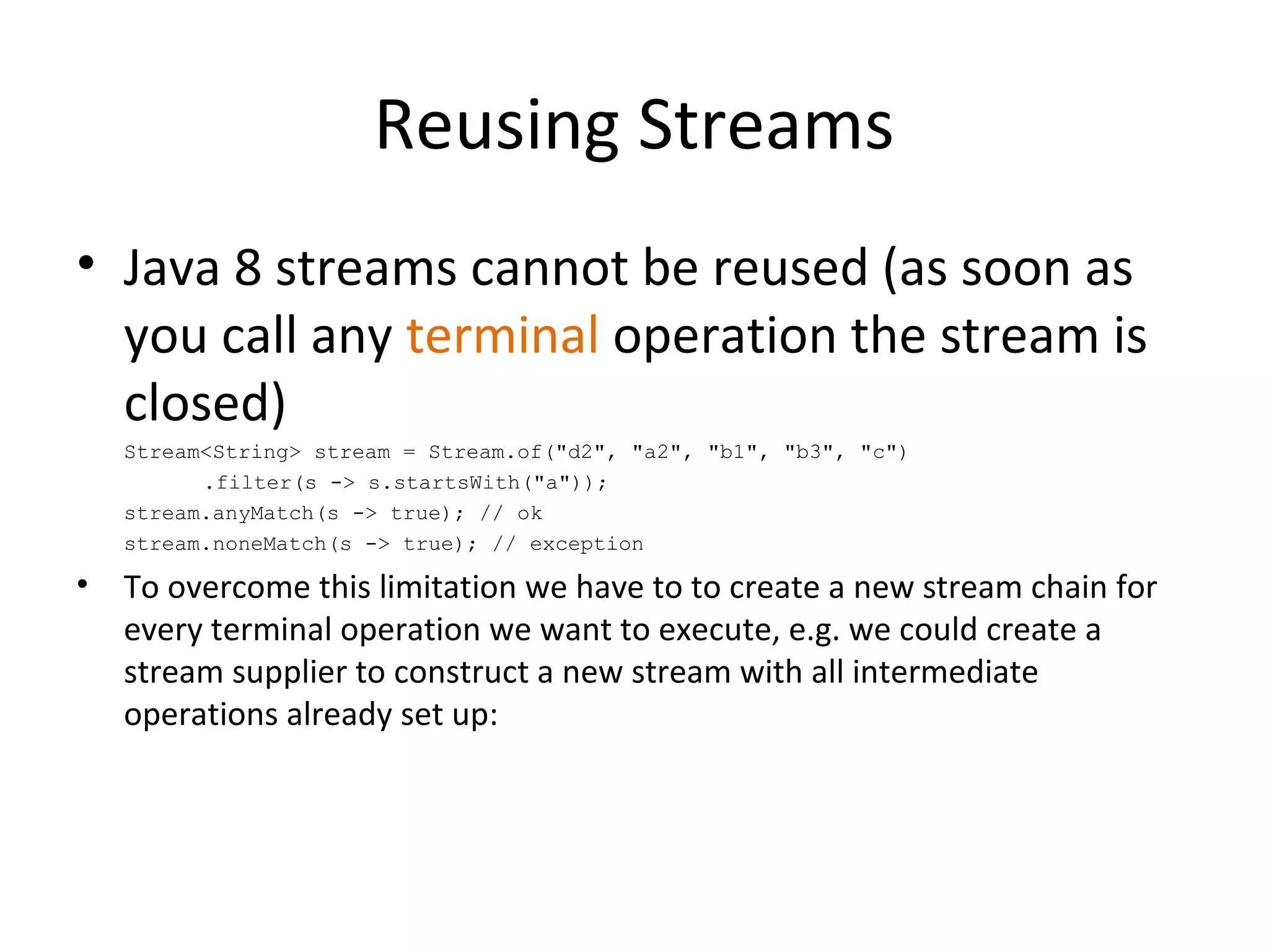 Reusing Streams
• Java 8 streams cannot be reused (as soon as
you call any terminal operation the stream is
closed)
Stream<String> stream = Stream.of("d2", "a2", "b1", "b3", "c")
.filter(s -> s.startsWith("a"));
stream.anyMatch(s -> true); // ok
stream.noneMatch(s -> true); // exception
• To overcome this limitation we have to to create a new stream chain for
every terminal operation we want to execute, e.g. we could create a
stream supplier to construct a new stream with all intermediate
operations already set up:
 