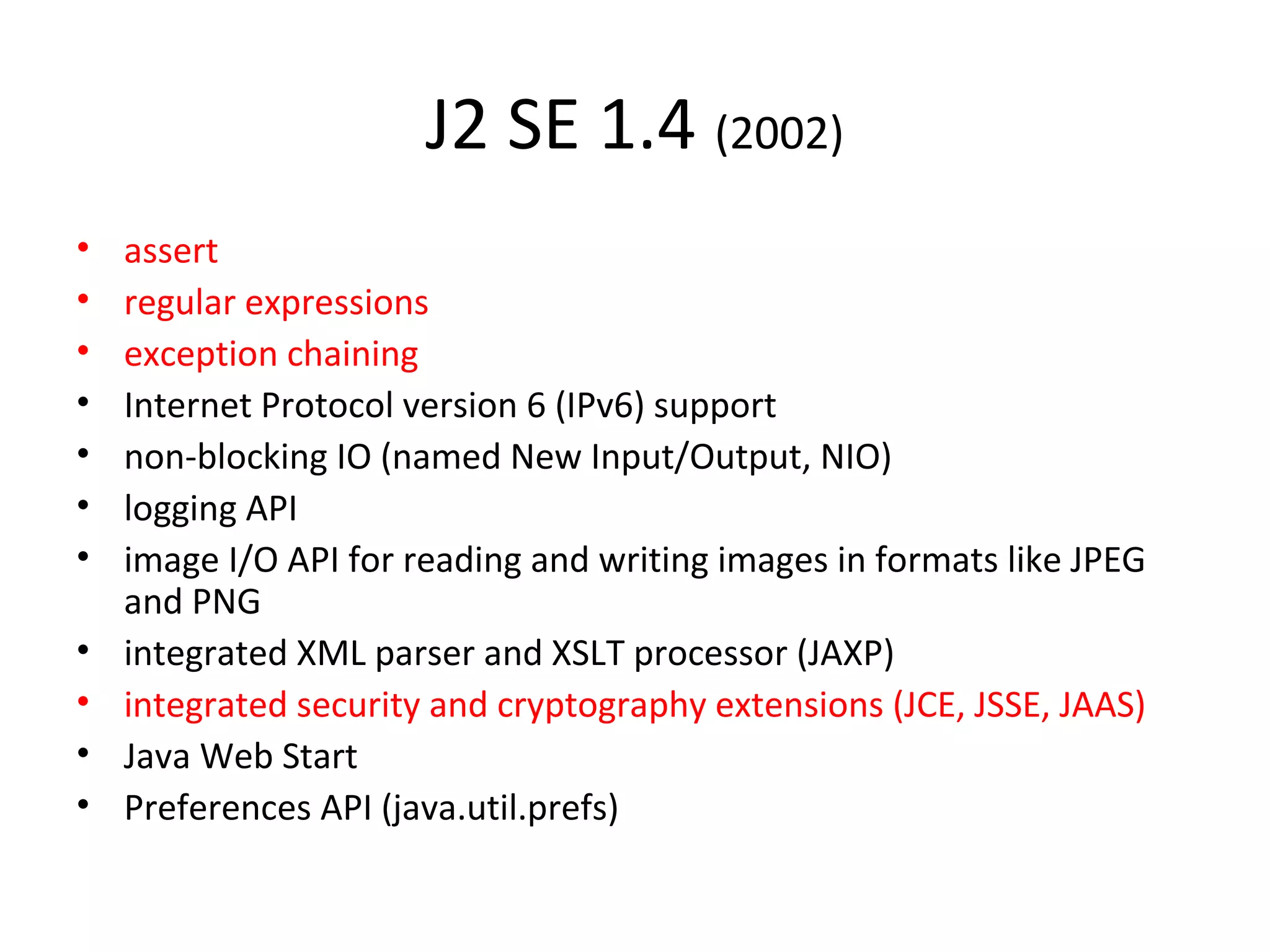 J2 SE 1.4 (2002)
• assert
• regular expressions
• exception chaining
• Internet Protocol version 6 (IPv6) support
• non-blocking IO (named New Input/Output, NIO)
• logging API
• image I/O API for reading and writing images in formats like JPEG
and PNG
• integrated XML parser and XSLT processor (JAXP)
• integrated security and cryptography extensions (JCE, JSSE, JAAS)
• Java Web Start
• Preferences API (java.util.prefs)
 