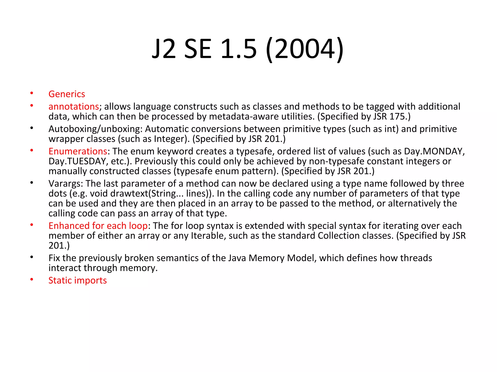 J2 SE 1.5 (2004)
• Generics
• annotations; allows language constructs such as classes and methods to be tagged with additional
data, which can then be processed by metadata-aware utilities. (Specified by JSR 175.)
• Autoboxing/unboxing: Automatic conversions between primitive types (such as int) and primitive
wrapper classes (such as Integer). (Specified by JSR 201.)
• Enumerations: The enum keyword creates a typesafe, ordered list of values (such as Day.MONDAY,
Day.TUESDAY, etc.). Previously this could only be achieved by non-typesafe constant integers or
manually constructed classes (typesafe enum pattern). (Specified by JSR 201.)
• Varargs: The last parameter of a method can now be declared using a type name followed by three
dots (e.g. void drawtext(String... lines)). In the calling code any number of parameters of that type
can be used and they are then placed in an array to be passed to the method, or alternatively the
calling code can pass an array of that type.
• Enhanced for each loop: The for loop syntax is extended with special syntax for iterating over each
member of either an array or any Iterable, such as the standard Collection classes. (Specified by JSR
201.)
• Fix the previously broken semantics of the Java Memory Model, which defines how threads
interact through memory.
• Static imports
 