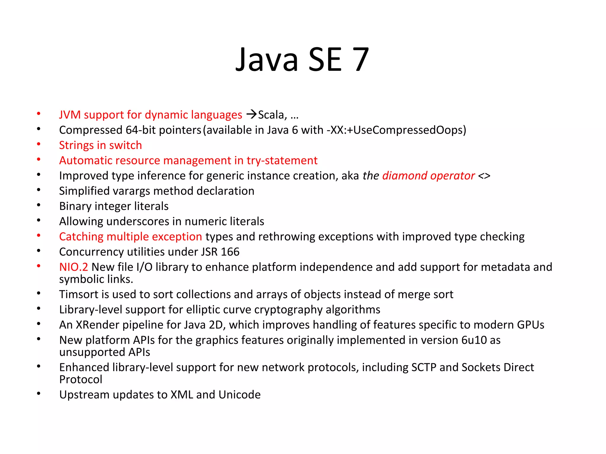 Java SE 7
• JVM support for dynamic languages Scala, …
• Compressed 64-bit pointers(available in Java 6 with -XX:+UseCompressedOops)
• Strings in switch
• Automatic resource management in try-statement
• Improved type inference for generic instance creation, aka the diamond operator <>
• Simplified varargs method declaration
• Binary integer literals
• Allowing underscores in numeric literals
• Catching multiple exception types and rethrowing exceptions with improved type checking
• Concurrency utilities under JSR 166
• NIO.2 New file I/O library to enhance platform independence and add support for metadata and
symbolic links.
• Timsort is used to sort collections and arrays of objects instead of merge sort
• Library-level support for elliptic curve cryptography algorithms
• An XRender pipeline for Java 2D, which improves handling of features specific to modern GPUs
• New platform APIs for the graphics features originally implemented in version 6u10 as
unsupported APIs
• Enhanced library-level support for new network protocols, including SCTP and Sockets Direct
Protocol
• Upstream updates to XML and Unicode
 